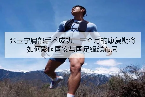 张玉宁肩部手术成功，三个月的康复期将如何影响国安与国足锋线布局